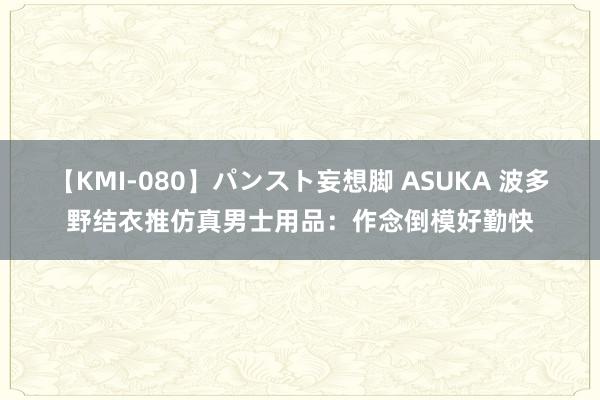 【KMI-080】パンスト妄想脚 ASUKA 波多野结衣推仿真男士用品：作念倒模好勤快