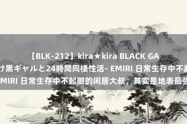【BLK-212】kira★kira BLACK GAL レンタル痴女GAL-日焼け黒ギャルと24時間同棲性活- EMIRI 日常生存中不起眼的闲居大叔,其实是地表最强战神