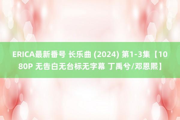 ERICA最新番号 长乐曲 (2024) 第1-3集【1080P 无告白无台标无字幕 丁禹兮/邓恩熙】