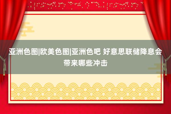亚洲色图|欧美色图|亚洲色吧 好意思联储降息会带来哪些冲击
