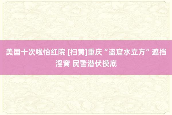 美国十次啦怡红院 [扫黄]重庆“盗窟水立方”遮挡淫窝 民警潜伏摸底
