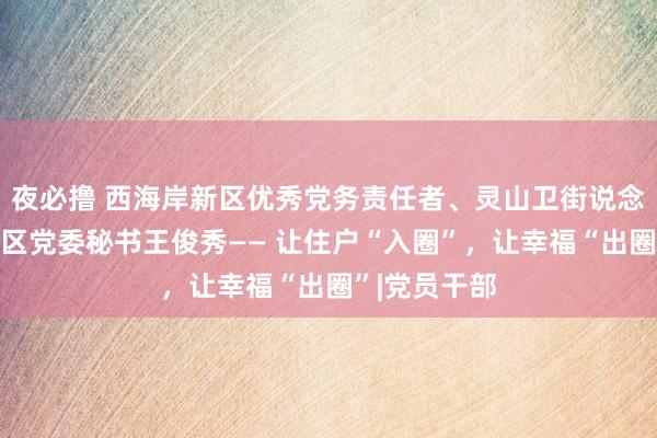 夜必撸 西海岸新区优秀党务责任者、灵山卫街说念东方影皆社区党委秘书王俊秀—— 让住户“入圈”，让幸福“出圈”|党员干部