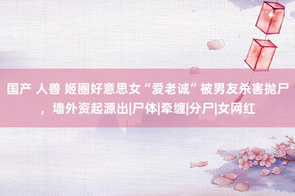 国产 人兽 姬圈好意思女“爱老诚”被男友杀害抛尸，墙外资起源出|尸体|牵缠|分尸|女网红