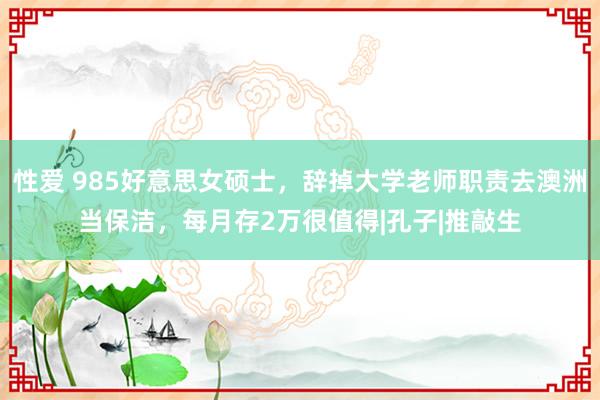 性爱 985好意思女硕士，辞掉大学老师职责去澳洲当保洁，每月存2万很值得|孔子|推敲生