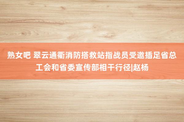 熟女吧 翠云通衢消防搭救站指战员受邀插足省总工会和省委宣传部相干行径|赵杨