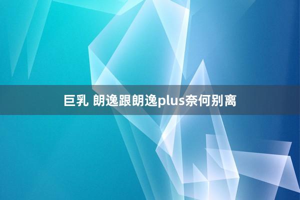 巨乳 朗逸跟朗逸plus奈何别离