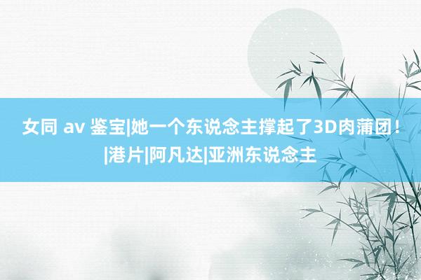 女同 av 鉴宝|她一个东说念主撑起了3D肉蒲团！|港片|阿凡达|亚洲东说念主