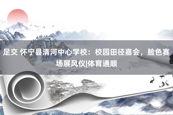 足交 怀宁县清河中心学校：校园田径嘉会，脸色赛场展风仪|体育通顺