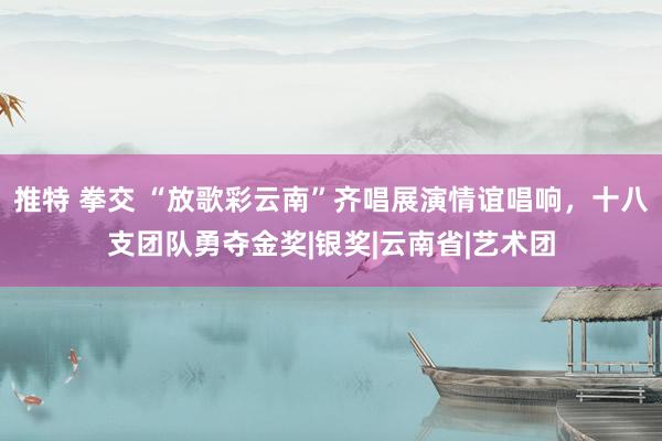 推特 拳交 “放歌彩云南”齐唱展演情谊唱响，十八支团队勇夺金奖|银奖|云南省|艺术团