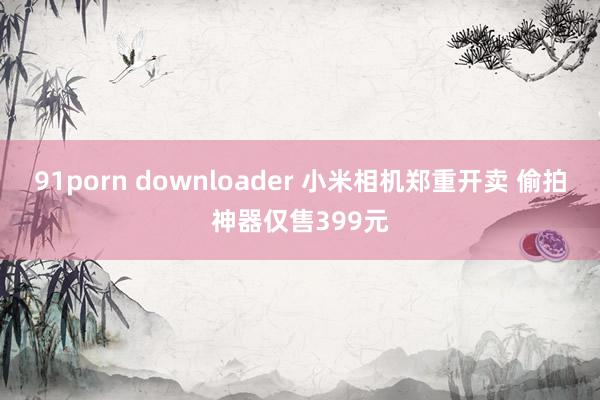 91porn downloader 小米相机郑重开卖 偷拍神器仅售399元