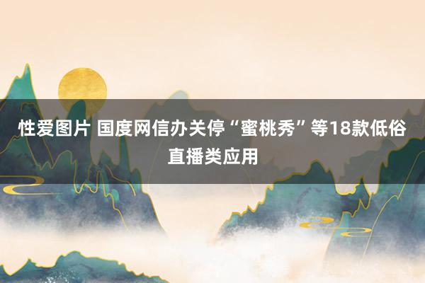 性爱图片 国度网信办关停“蜜桃秀”等18款低俗直播类应用