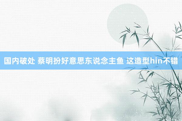 国内破处 蔡明扮好意思东说念主鱼 这造型hin不错