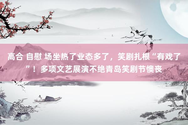 高合 自慰 场坐热了业态多了，笑剧扎根“有戏了”！多项文艺展演不绝青岛笑剧节懊丧