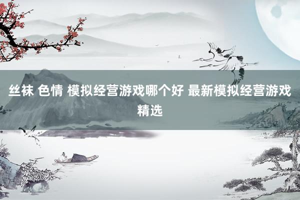 丝袜 色情 模拟经营游戏哪个好 最新模拟经营游戏精选