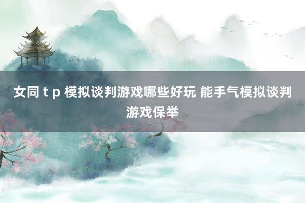 女同 t p 模拟谈判游戏哪些好玩 能手气模拟谈判游戏保举