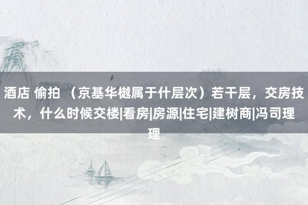 酒店 偷拍 （京基华樾属于什层次）若干层，交房技术，什么时候交楼|看房|房源|住宅|建树商|冯司理