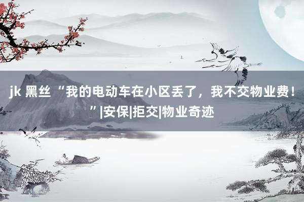 jk 黑丝 “我的电动车在小区丢了，我不交物业费！”|安保|拒交|物业奇迹