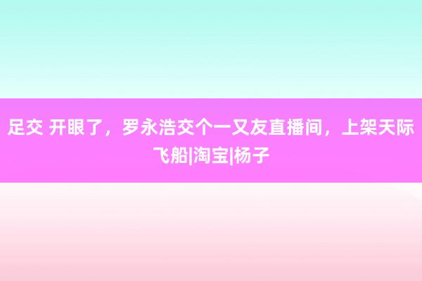 足交 开眼了，罗永浩交个一又友直播间，上架天际飞船|淘宝|杨子