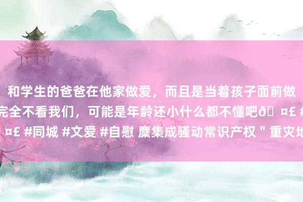 和学生的爸爸在他家做爱，而且是当着孩子面前做爱，太刺激了，孩子完全不看我们，可能是年龄还小什么都不懂吧🤣 #同城 #文爱 #自慰 麇集成骚动常识产权＂重灾地＂犯科妙技更艰涩