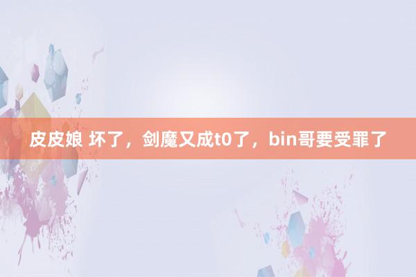 皮皮娘 坏了,剑魔又成t0了,bin哥要受罪了