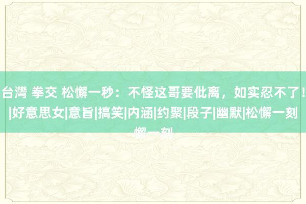 台灣 拳交 松懈一秒：不怪这哥要仳离，如实忍不了！|好意思女|意旨|搞笑|内涵|约聚|段子|幽默|松懈一刻