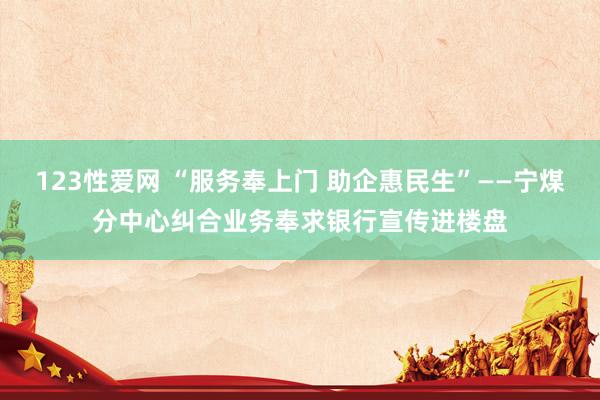 123性爱网 “服务奉上门 助企惠民生”——宁煤分中心纠合业务奉求银行宣传进楼盘