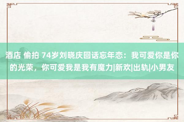 酒店 偷拍 74岁刘晓庆回话忘年恋：我可爱你是你的光荣，你可爱我是我有魔力|新欢|出轨|小男友