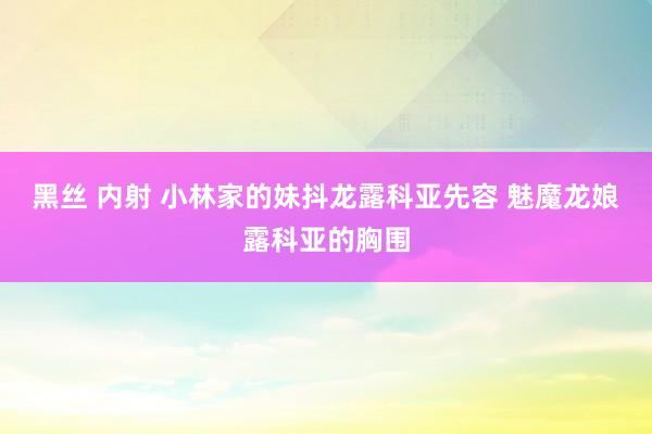 黑丝 内射 小林家的妹抖龙露科亚先容 魅魔龙娘露科亚的胸围