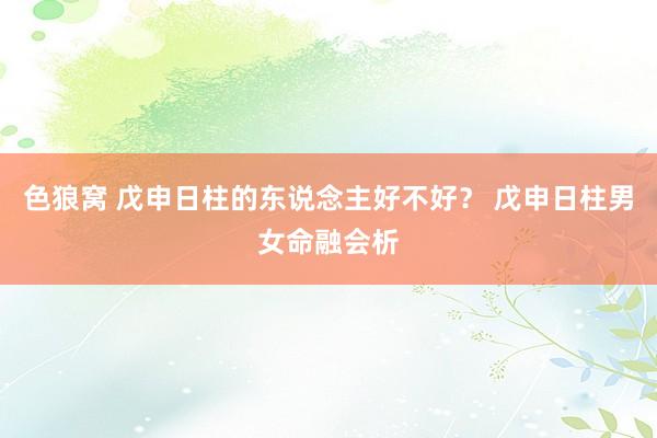色狼窝 戊申日柱的东说念主好不好？ 戊申日柱男女命融会析