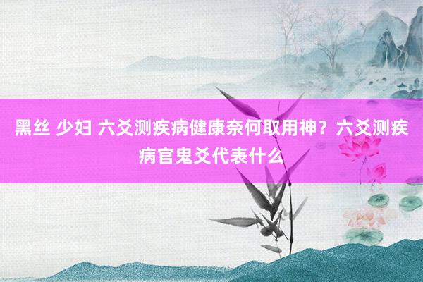 黑丝 少妇 六爻测疾病健康奈何取用神？六爻测疾病官鬼爻代表什么