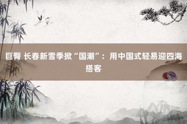 巨臀 长春新雪季掀“国潮”：用中国式轻易迎四海搭客