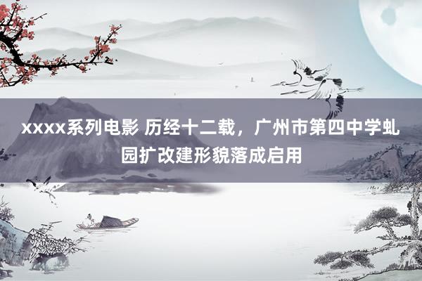 xxxx系列电影 历经十二载，广州市第四中学虬园扩改建形貌落成启用