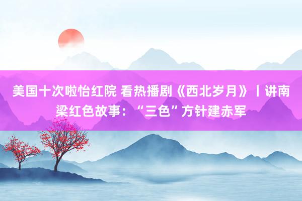 美国十次啦怡红院 看热播剧《西北岁月》丨讲南梁红色故事：“三色”方针建赤军