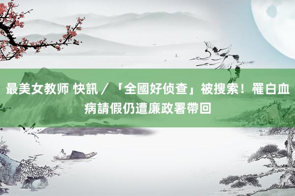 最美女教师 快訊／「全國好侦查」被搜索！罹白血病請假　仍遭廉政署帶回