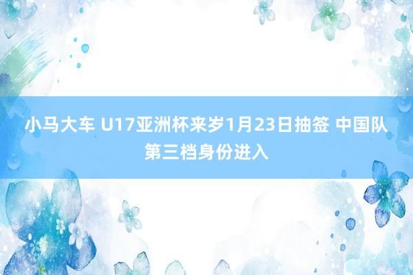 小马大车 U17亚洲杯来岁1月23日抽签 中国队第三档身份进入