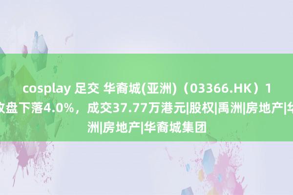 cosplay 足交 华裔城(亚洲)（03366.HK）12月10日收盘下落4.0%，成交37.77万港元|股权|禹洲|房地产|华裔城集团