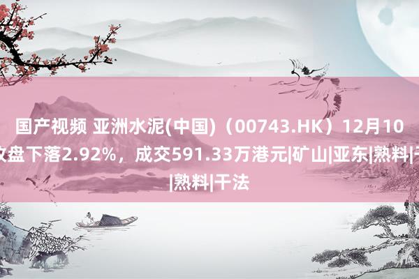 国产视频 亚洲水泥(中国)（00743.HK）12月10日收盘下落2.92%，成交591.33万港元|矿山|亚东|熟料|干法