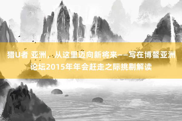 猎U者 亚洲，从这里迈向新将来——写在博鳌亚洲论坛2015年年会赶走之际挑剔解读