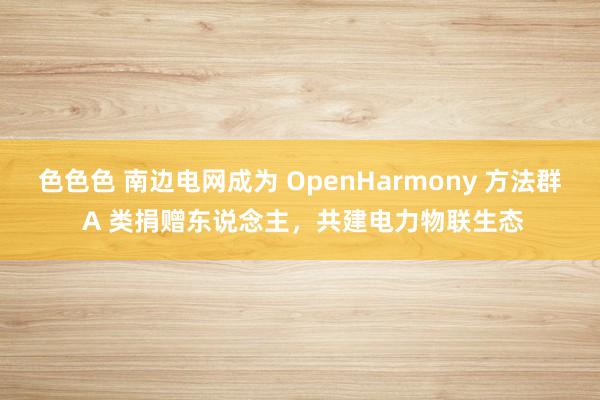 色色色 南边电网成为 OpenHarmony 方法群 A 类捐赠东说念主，共建电力物联生态