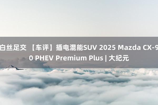 白丝足交 【车评】插电混能SUV 2025 Mazda CX-90 PHEV Premium Plus | 大纪元