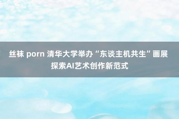 丝袜 porn 清华大学举办“东谈主机共生”画展 探索AI艺术创作新范式