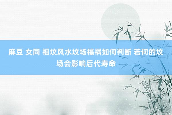 麻豆 女同 祖坟风水坟场福祸如何判断 若何的坟场会影响后代寿命