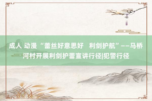 成人 动漫 “蕾丝好意思好   利剑护航”——马桥河村开展利剑护蕾宣讲行径|犯警行径