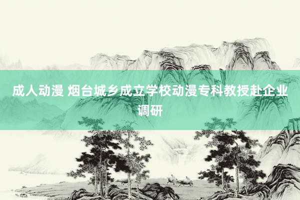 成人动漫 烟台城乡成立学校动漫专科教授赴企业调研