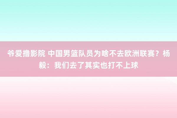爷爱撸影院 中国男篮队员为啥不去欧洲联赛？杨毅：我们去了其实也打不上球