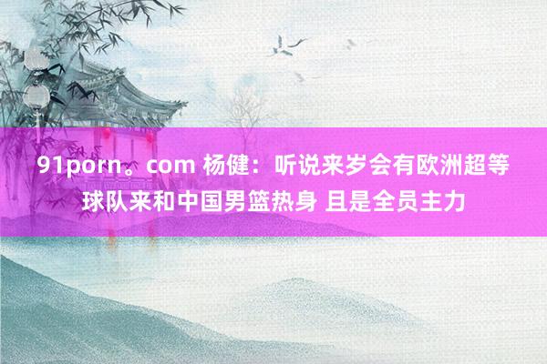 91porn。com 杨健：听说来岁会有欧洲超等球队来和中国男篮热身 且是全员主力