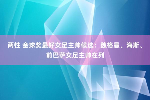 两性 金球奖最好女足主帅候选：魏格曼、海斯、前巴萨女足主帅在列