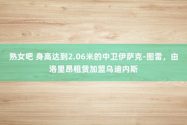 熟女吧 身高达到2.06米的中卫伊萨克-图雷，由洛里昂租赁加盟乌迪内斯