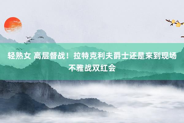 轻熟女 高层督战！拉特克利夫爵士还是来到现场不雅战双红会