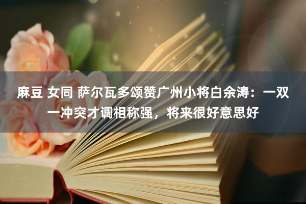 麻豆 女同 萨尔瓦多颂赞广州小将白余涛：一双一冲突才调相称强，将来很好意思好